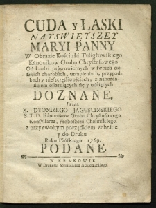 Cuda y Łaski Nayswiętszey Maryi Panny W Obrazie Kościoła Tuligłowskiego Kanonikow Grobu Chrystusowego Od Ludzi prawowiernych w swoich cięszkich chorobach [...] z nabożeństwem ofiaruiących się y udaiących Doznane Przez X. Dyonizego Jaguscinskiego S. T. D. Kanonikow Grobu Chrystusowego Konsyliarza, Proboszcza Chełmskiego, z przyzwoitym porządkiem zebrane y do Druku Roku Pańskiego 1769 Podane