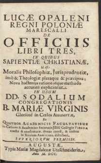 Lucæ Opaleni Regni Poloniæ Marescalli De Officiis Libri Tres, In Quibus Sapientiæ Christianæ, Id est Moralis Philosophiæ, Jurisprudentiæ, imo & Theologiæ pleraque & præcipua Nova hactenus ratione atque methodo accurate explicantur. In Usum DD. Sodalium Congregationis B. Mariæ Virginis Gloriose in Cœlos Assumptæ, Ex Quatuor Academicis Facultatibus In Cæsareo & Academico Societatis Jesu Collegio Viennæ erectæ & confirmatæ [...]