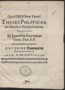 Quod Deus Bene Vertat. Theses Politicas, De Majestate Principis Limitata, Praeside M. Johanne Sartorio, Gymnasii Thor. P. P. ad ventilandum proponit Antonius Baumgarten Thorunensis