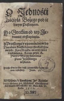 O Jedności Kościoła Bożego pod iednym Pasterzem Y o Greckim od tey Jedności odstąpieniu : z Przestrogą y upominanim do Narodow Ruskich przy Grekach stoiących : Rzecz krotka na trzy części rozdzielona Teraz przez K[siędza] Piotra Skargę Zabrania Pana Jezusowego wydana