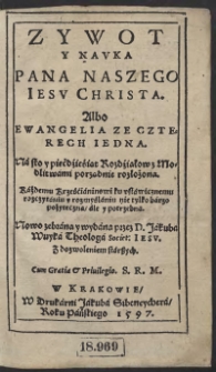 Zywot y Nauka Pana Naszego Iesu Christa Albo Ewangelia Ze Czterech Iedna : Na sto i piećdźieśiąt Rozdźiałow z Modlitwami porządnie rozłożona : Każdemu Krześćianinowi ku ustawicznemu rozczytaniu y rozmyślaniu nie tylko barzo pożyteczna ale y potrzebna : Nowo zebrana y wydana przez D[ominum] Jakuba Wuyka Theologa Societ[atis] Iesu