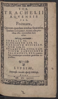 Tob[iae] Trachelii Aquensis Sax[oni] Poemata, Quorum quaedam antehac separatim, quaedam vero noviter, et nunc cum prioribus istis coniunctim sunt edita: Sub ijsq[ue] continentur, Idyllia VI. Elegiarum Lib[ri] II. Carminum Miscellorum Lib[ri] II.|| Sulamitha, Sive, Canticum Canticorum Salomonis, XXX. carminibus, totidemque carminum generibus expressum