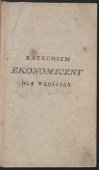 Katechizm ekonomiczny dla włościan albo Nauka przez pytania i odpowiedzi, o rolnictwie, ogrodnictwie, sadownictwie, o utrzymywaniu bydła, koni, różnych trzód, drobiu i pszczół, o ekonomii domowéy iako o przyzwoitym chodzeniu około gospodarstwa domowego [...] : dzieło pożyteczne nie tylko dla włościan [...]