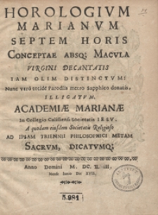 Horologium Marianum Septem Horis Conceptae Absq[ue] Macula Virgini Decantatis Iam Olim Distinctum : Nunc vero totide Parodiis metro Sapphico donatis Illigatum Academiae Marianae In Collegio Calissiensi Societatis Iesu A quodam eiusdem Societatis Religioso Ad Ipsam Trienni Philosophici Metam Sacrum, Dicatumq[ue] Anno Domini M. DC. XL III.